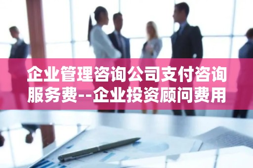 企业管理咨询公司支付咨询服务费--企业投资顾问费用与收益分析