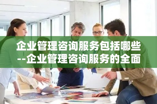 企业管理咨询服务包括哪些--企业管理咨询服务的全面解读