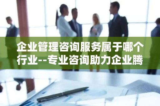 企业管理咨询服务属于哪个行业--专业咨询助力企业腾飞