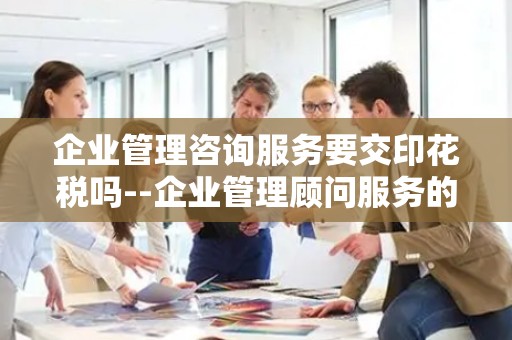 企业管理咨询服务要交印花税吗--企业管理顾问服务的税收合规性探讨