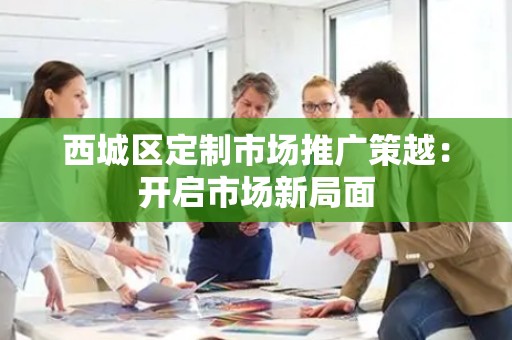 西城区定制市场推广策越：开启市场新局面