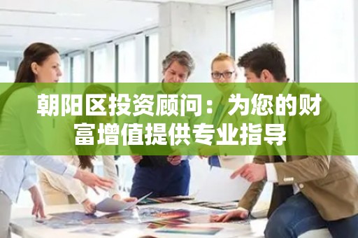 朝阳区投资顾问：为您的财富增值提供专业指导