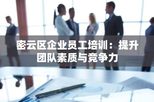密云区企业员工培训：提升团队素质与竞争力