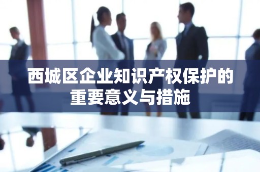 西城区企业知识产权保护的重要意义与措施
