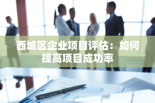 西城区企业项目评估：如何提高项目成功率