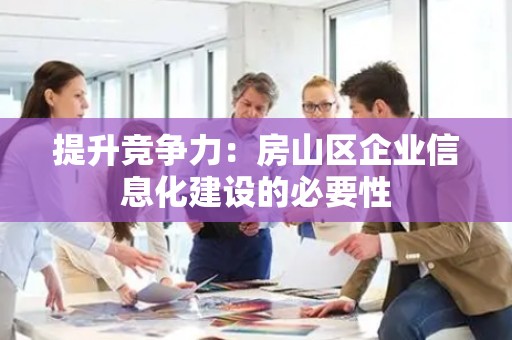 提升竞争力：房山区企业信息化建设的必要性
