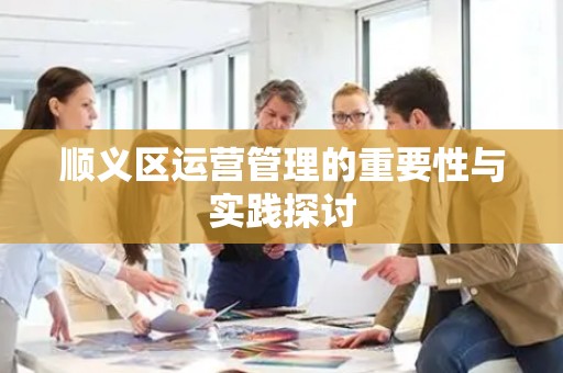 顺义区运营管理的重要性与实践探讨