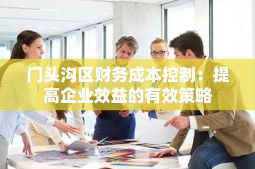 门头沟区财务成本控制：提高企业效益的有效策略