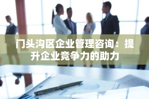门头沟区企业管理咨询：提升企业竞争力的助力