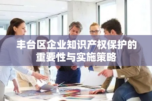 丰台区企业知识产权保护的重要性与实施策略