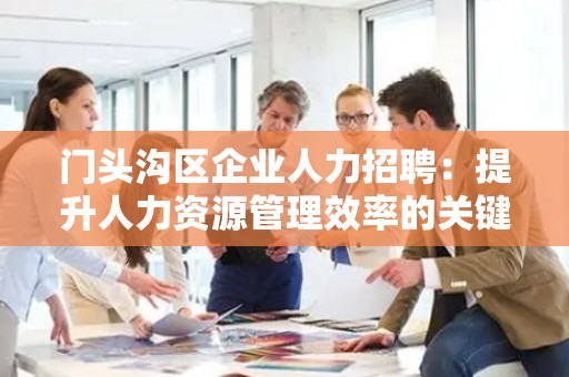 门头沟区企业人力招聘：提升人力资源管理效率的关键