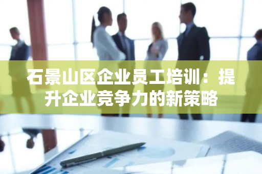 石景山区企业员工培训：提升企业竞争力的新策略