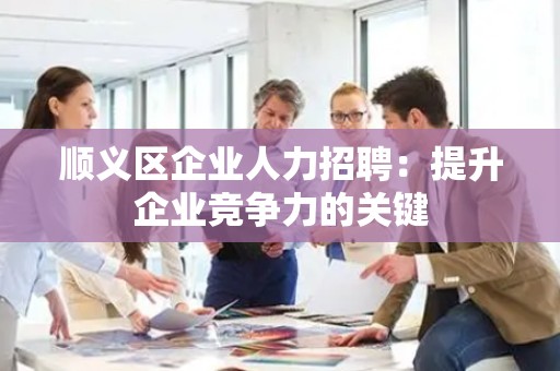 顺义区企业人力招聘：提升企业竞争力的关键