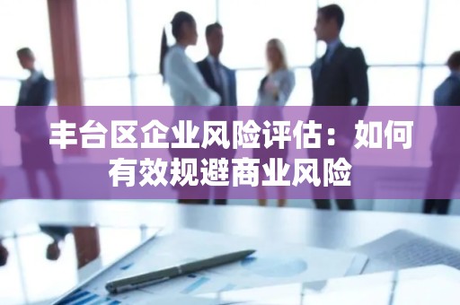 丰台区企业风险评估：如何有效规避商业风险