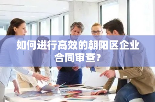 如何进行高效的朝阳区企业合同审查？