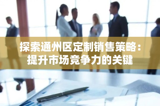 探索通州区定制销售策略：提升市场竞争力的关键