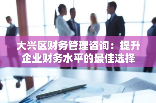 大兴区财务管理咨询：提升企业财务水平的最佳选择