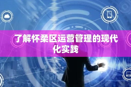 了解怀柔区运营管理的现代化实践