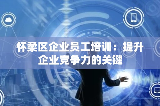怀柔区企业员工培训：提升企业竞争力的关键