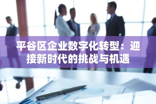 平谷区企业数字化转型：迎接新时代的挑战与机遇