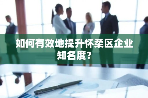 如何有效地提升怀柔区企业知名度？