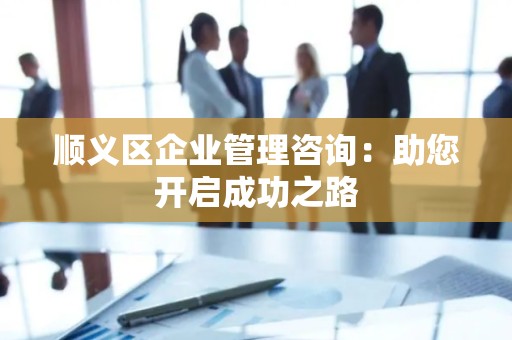 顺义区企业管理咨询：助您开启成功之路