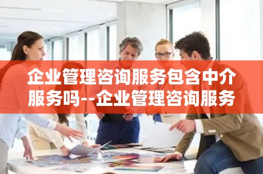 企业管理咨询服务包含中介服务吗--企业管理咨询服务：专业指导还是中介业务？