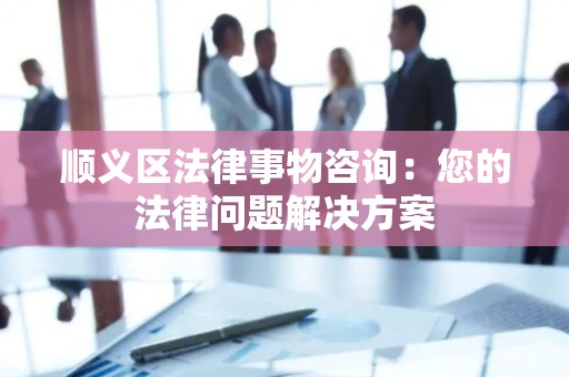 顺义区法律事物咨询：您的法律问题解决方案