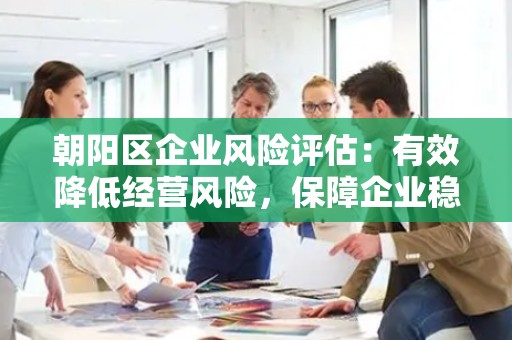 朝阳区企业风险评估：有效降低经营风险，保障企业稳健发展