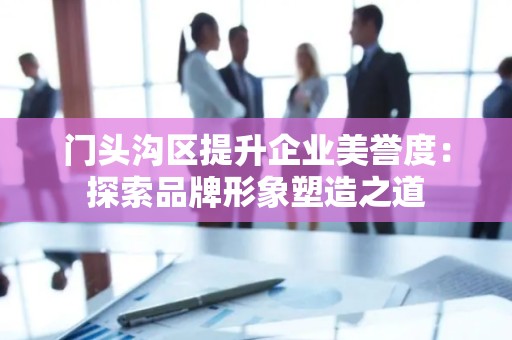 门头沟区提升企业美誉度：探索品牌形象塑造之道