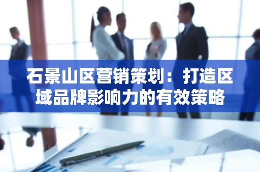 石景山区营销策划：打造区域品牌影响力的有效策略