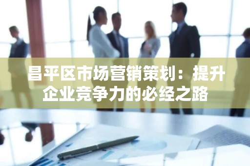 昌平区市场营销策划：提升企业竞争力的必经之路
