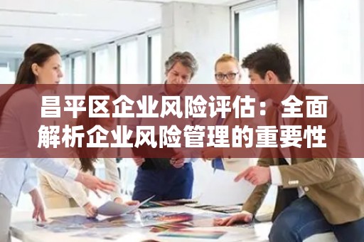 昌平区企业风险评估：全面解析企业风险管理的重要性
