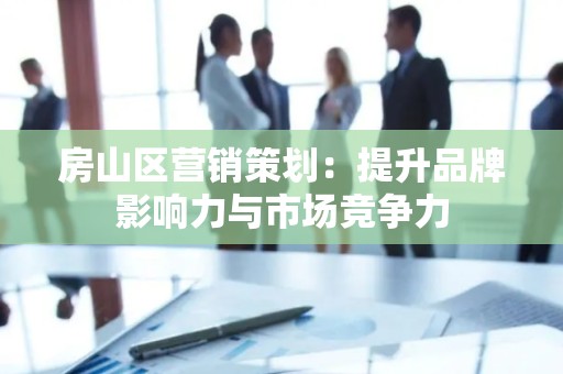 房山区营销策划：提升品牌影响力与市场竞争力