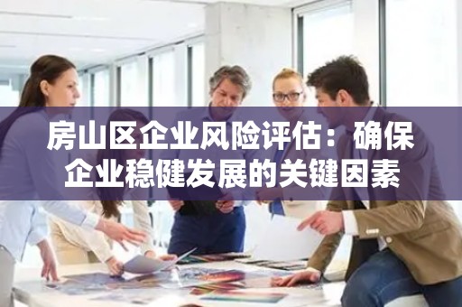 房山区企业风险评估：确保企业稳健发展的关键因素