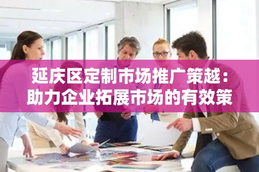 延庆区定制市场推广策越：助力企业拓展市场的有效策略